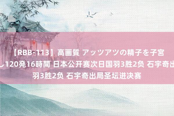 【RBB-113】高画質 アッツアツの精子を子宮に孕ませ中出し120発16時間 日本公开赛次日国羽3胜2负 石宇奇出局圣坛进决赛