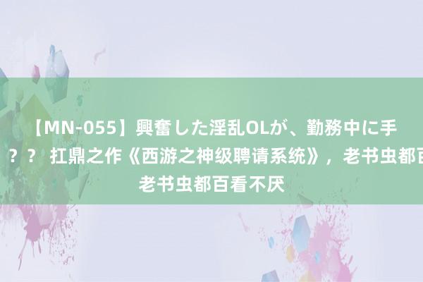 【MN-055】興奮した淫乱OLが、勤務中に手コキ！！？？ 扛鼎之作《西游之神级聘请系统》，老书虫都百看不厌