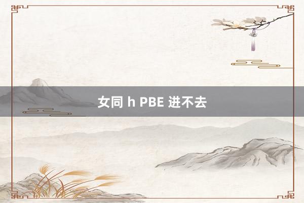 女同 h PBE 进不去