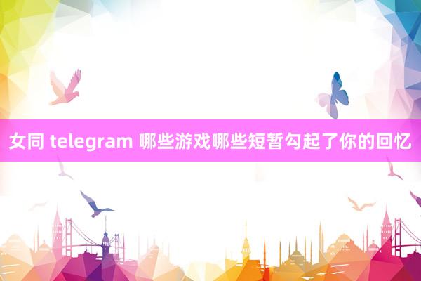 女同 telegram 哪些游戏哪些短暂勾起了你的回忆