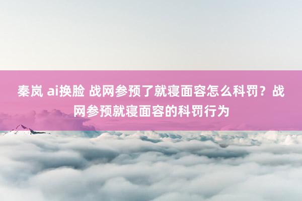 秦岚 ai换脸 战网参预了就寝面容怎么科罚？战网参预就寝面容的科罚行为