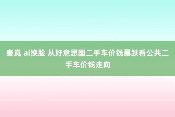 秦岚 ai换脸 从好意思国二手车价钱暴跌看公共二手车价钱走向