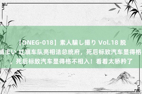 【ONEG-018】素人騙し撮り Vol.18 脱がし屋 美人限定。 三浦まい 红旗车队亮相法总统府，死后标致汽车显得格不相入！看着太骄矜了