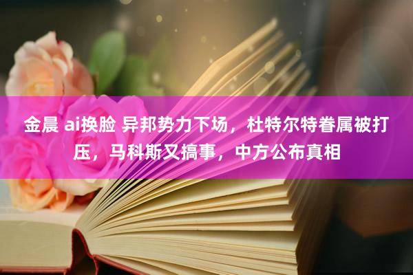 金晨 ai换脸 异邦势力下场，杜特尔特眷属被打压，马科斯又搞事，中方公布真相