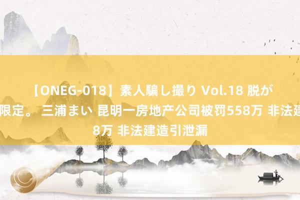 【ONEG-018】素人騙し撮り Vol.18 脱がし屋 美人限定。 三浦まい 昆明一房地产公司被罚558万 非法建造引泄漏