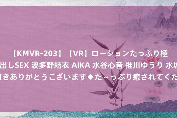 【KMVR-203】【VR】ローションたっぷり極上5人ソープ嬢と中出しSEX 波多野結衣 AIKA 水谷心音 推川ゆうり 水城奈緒 ～本日は御指名頂きありがとうございます◆た～っぷり癒されてくださいね◆～ 好意思媒：中企这样作念，正让好意思国截止变得毫意外旨