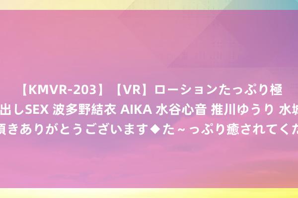 【KMVR-203】【VR】ローションたっぷり極上5人ソープ嬢と中出しSEX 波多野結衣 AIKA 水谷心音 推川ゆうり 水城奈緒 ～本日は御指名頂きありがとうございます◆た～っぷり癒されてくださいね◆～ 好意思女博士钱璐璐：靠4任丈夫成为名校训诫，号称“科研妲己”