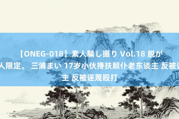 【ONEG-018】素人騙し撮り Vol.18 脱がし屋 美人限定。 三浦まい 17岁小伙搀扶颠仆老东谈主 反被诬蔑殴打