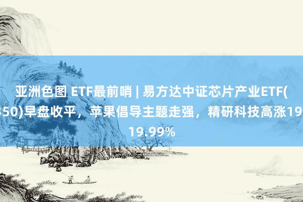 亚洲色图 ETF最前哨 | 易方达中证芯片产业ETF(516350)早盘收平，苹果倡导主题走强，精研科技高涨19.99%