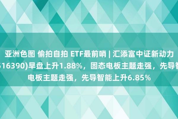 亚洲色图 偷拍自拍 ETF最前哨 | 汇添富中证新动力汽车产业ETF(516390)早盘上升1.88%，固态电板主题走强，先导智能上升6.85%