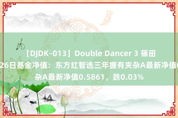 【DJDK-013】Double Dancer 3 篠田ゆう 三浦まい 8月26日基金净值：东方红智选三年握有夹杂A最新净值0.5861，跌0.03%