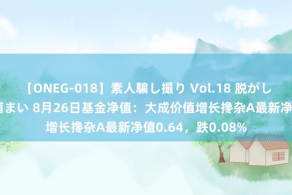 【ONEG-018】素人騙し撮り Vol.18 脱がし屋 美人限定。 三浦まい 8月26日基金净值：大成价值增长搀杂A最新净值0.64，跌0.08%