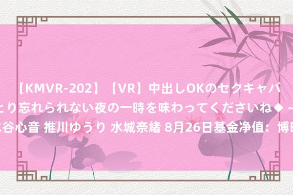 【KMVR-202】【VR】中出しOKのセクキャバにようこそ◆～濃密ねっとり忘れられない夜の一時を味わってくださいね◆～ 波多野結衣 AIKA 水谷心音 推川ゆうり 水城奈緒 8月26日基金净值：博时富和纯债债券最新净值1.0791，跌0.03%