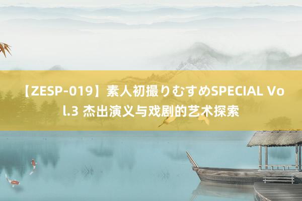 【ZESP-019】素人初撮りむすめSPECIAL Vol.3 杰出演义与戏剧的艺术探索