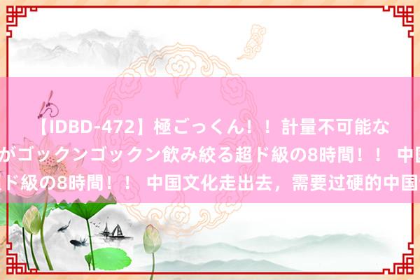 【IDBD-472】極ごっくん！！計量不可能な爆量ザーメンをS級女優がゴックンゴックン飲み絞る超ド級の8時間！！ 中国文化走出去，需要过硬的中国制造