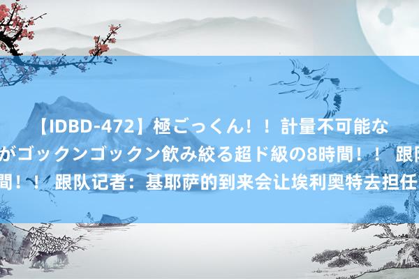 【IDBD-472】極ごっくん！！計量不可能な爆量ザーメンをS級女優がゴックンゴックン飲み絞る超ド級の8時間！！ 跟队记者：基耶萨的到来会让埃利奥特去担任首要中场的扮装