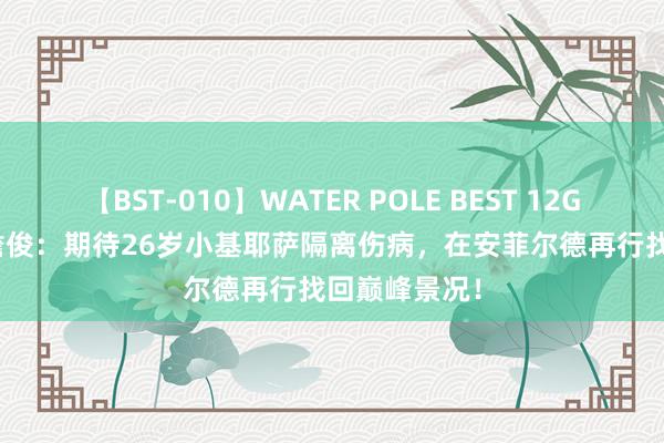 【BST-010】WATER POLE BEST 12GALs 8時間 詹俊：期待26岁小基耶萨隔离伤病，在安菲尔德再行找回巅峰景况！