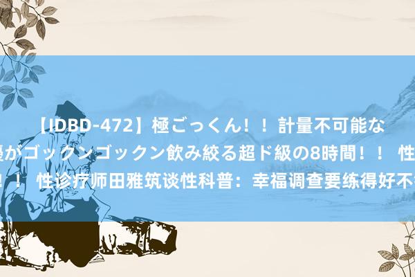 【IDBD-472】極ごっくん！！計量不可能な爆量ザーメンをS級女優がゴックンゴックン飲み絞る超ド級の8時間！！ 性诊疗师田雅筑谈性科普：幸福调查要练得好不错参考这两大标的