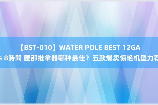 【BST-010】WATER POLE BEST 12GALs 8時間 腰部推拿器哪种最佳？五款爆卖惊艳机型力荐！