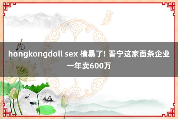 hongkongdoll sex 横暴了! 晋宁这家面条企业一年卖600万