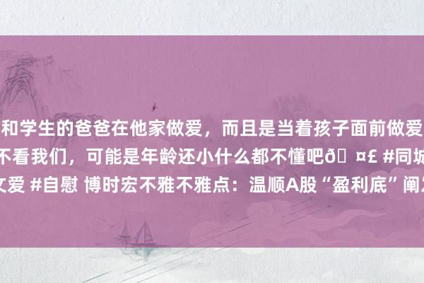 和学生的爸爸在他家做爱，而且是当着孩子面前做爱，太刺激了，孩子完全不看我们，可能是年龄还小什么都不懂吧? #同城 #文爱 #自慰 博时宏不雅不雅点：温顺A股“盈利底”阐发节律  类债财富或相对占优