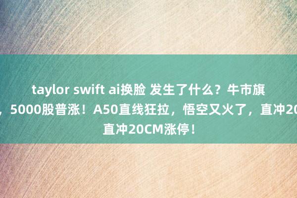 taylor swift ai换脸 发生了什么？牛市旗头大爆发，5000股普涨！A50直线狂拉，悟空又火了，直冲20CM涨停！