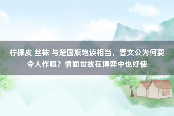 柠檬皮 丝袜 与楚国旗饱读相当，晋文公为何要令人作呕？情面世故在博弈中也好使