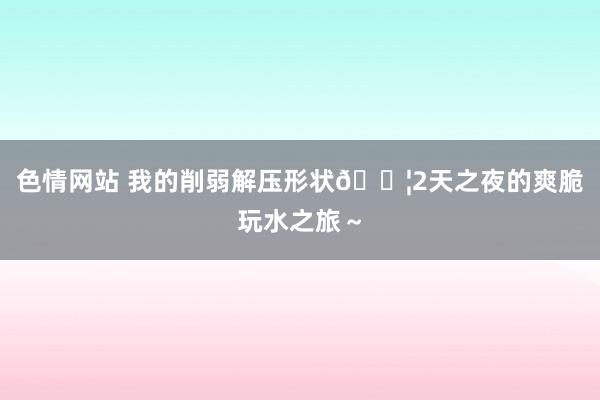 色情网站 我的削弱解压形状💦2天之夜的爽脆玩水之旅～