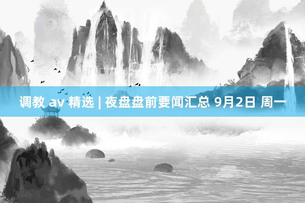 调教 av 精选 | 夜盘盘前要闻汇总 9月2日 周一