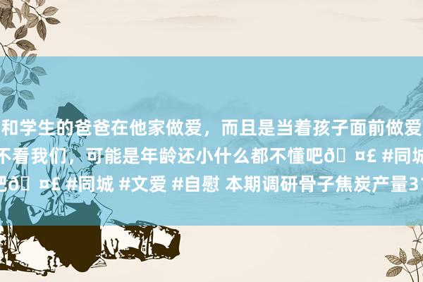 和学生的爸爸在他家做爱，而且是当着孩子面前做爱，太刺激了，孩子完全不看我们，可能是年龄还小什么都不懂吧🤣 #同城 #文爱 #自慰 本期调研骨子焦炭产量310.06万吨