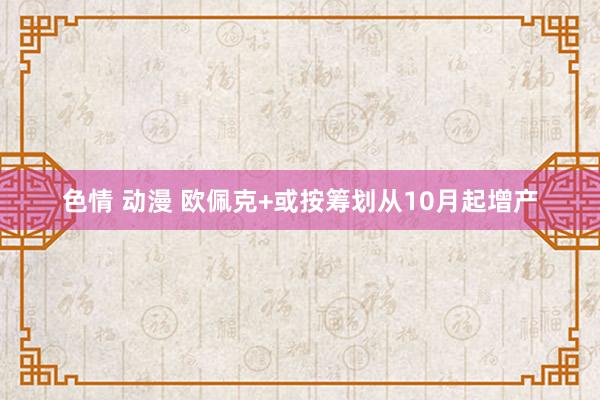 色情 动漫 欧佩克+或按筹划从10月起增产