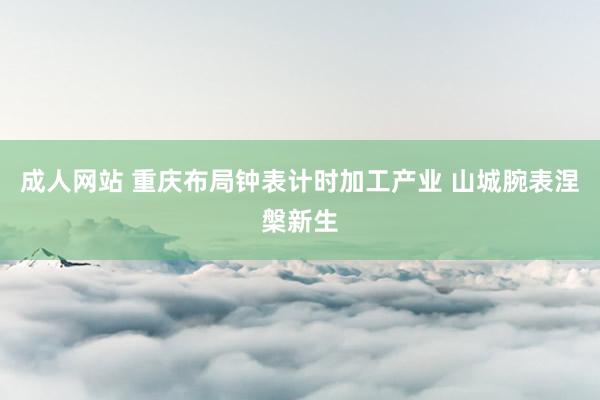 成人网站 重庆布局钟表计时加工产业 山城腕表涅槃新生