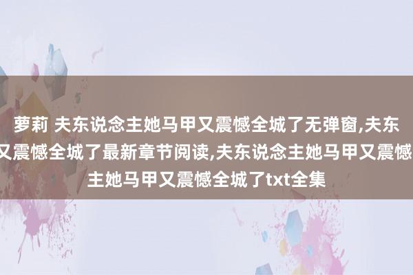 萝莉 夫东说念主她马甲又震憾全城了无弹窗，夫东说念主她马甲又震憾全城了最新章节阅读，夫东说念主她马甲又震憾全城了txt全集