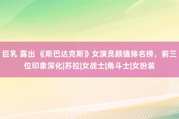 巨乳 露出 《斯巴达克斯》女演员颜值排名榜，前三位印象深化|苏拉|女战士|角斗士|女扮装