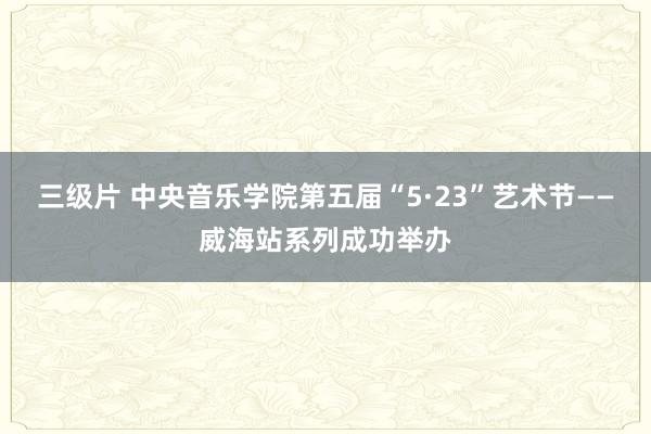 三级片 中央音乐学院第五届“5·23”艺术节——威海站系列成功举办