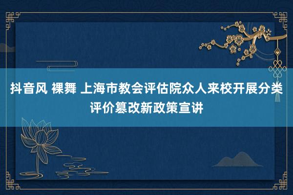 抖音风 裸舞 上海市教会评估院众人来校开展分类评价篡改新政策宣讲