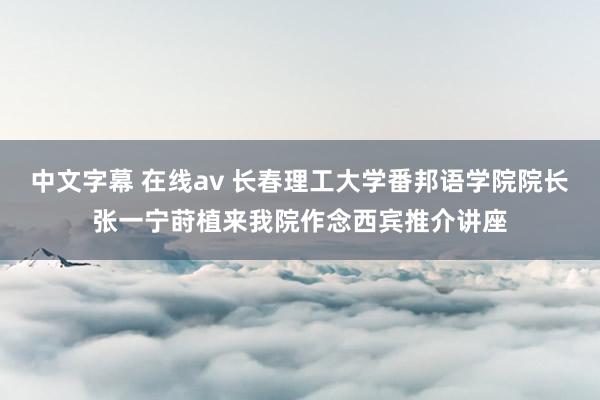 中文字幕 在线av 长春理工大学番邦语学院院长张一宁莳植来我院作念西宾推介讲座