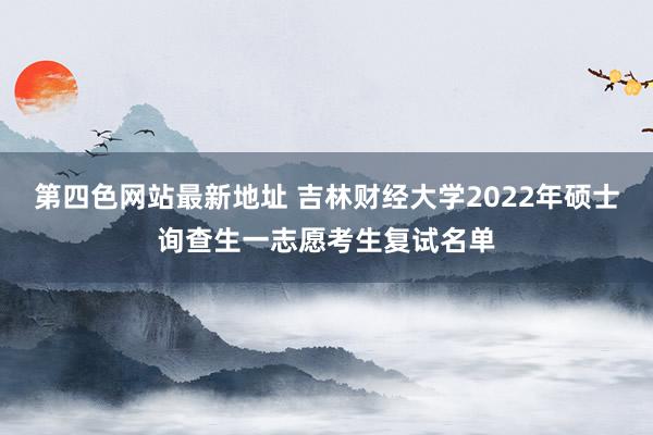 第四色网站最新地址 吉林财经大学2022年硕士询查生一志愿考生复试名单