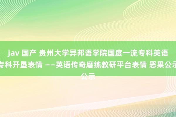 jav 国产 贵州大学异邦语学院国度一流专科英语专科开垦表情 ——英语传奇磨练教研平台表情 恶果公示