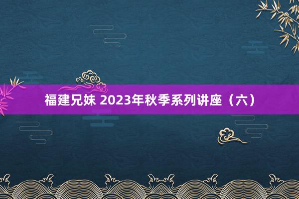 福建兄妹 2023年秋季系列讲座（六）