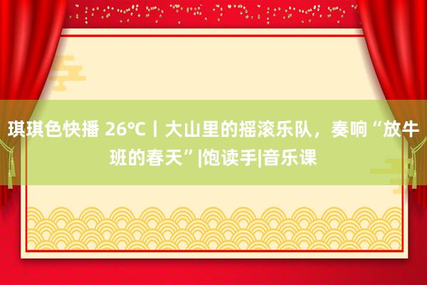 琪琪色快播 26℃丨大山里的摇滚乐队，奏响“放牛班的春天”|饱读手|音乐课