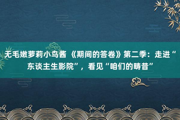 无毛嫩萝莉小鸟酱 《期间的答卷》第二季：走进“东谈主生影院”，看见“咱们的畴昔”