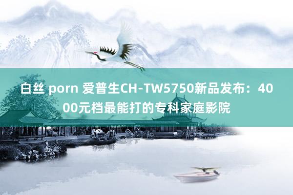 白丝 porn 爱普生CH-TW5750新品发布：4000元档最能打的专科家庭影院