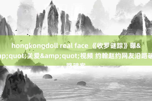 hongkongdoll real face 《收罗谜踪》曝&quot;关爱&quot;视频 约翰赵约网友沿路破案