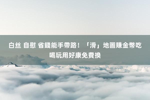 白丝 自慰 省錢能手帶路！「滑」地圖賺金幣　吃喝玩用好康免費換