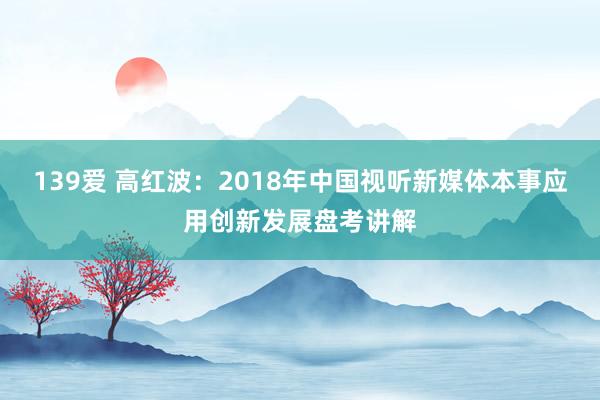 139爱 高红波：2018年中国视听新媒体本事应用创新发展盘考讲解