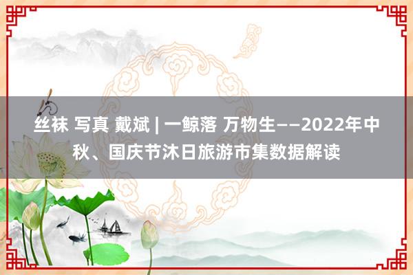 丝袜 写真 戴斌 | 一鲸落 万物生——2022年中秋、国庆节沐日旅游市集数据解读