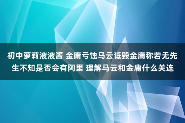 初中萝莉液液酱 金庸亏蚀马云诋毁金庸称若无先生不知是否会有阿里 理解马云和金庸什么关连