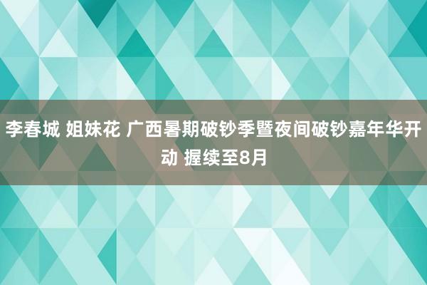 李春城 姐妹花 广西暑期破钞季暨夜间破钞嘉年华开动 握续至8月