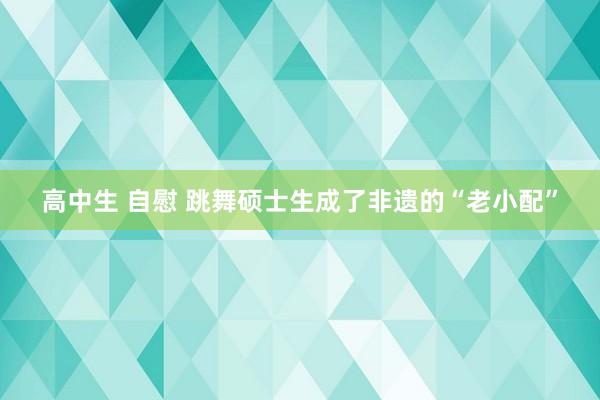 高中生 自慰 跳舞硕士生成了非遗的“老小配”